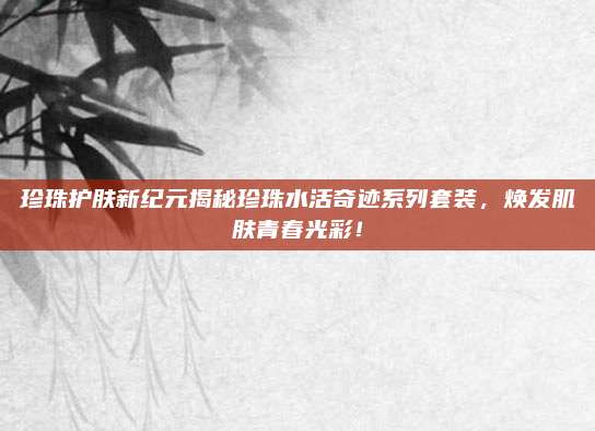 珍珠护肤新纪元揭秘珍珠水活奇迹系列套装，焕发肌肤青春光彩！