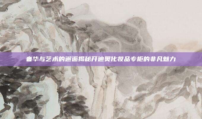 奢华与艺术的邂逅揭秘开迪奥化妆品专柜的非凡魅力