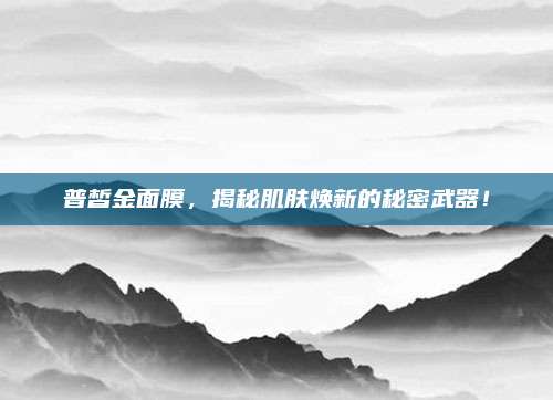普皙金面膜，揭秘肌肤焕新的秘密武器！