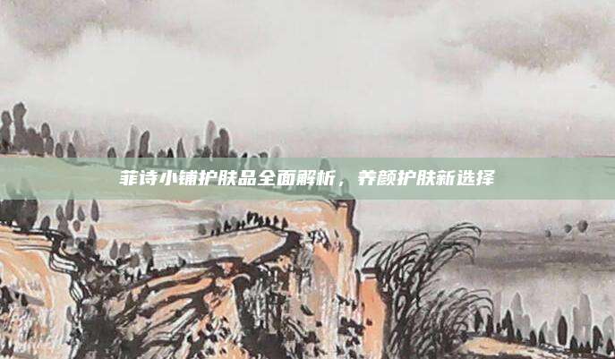 菲诗小铺护肤品全面解析，养颜护肤新选择