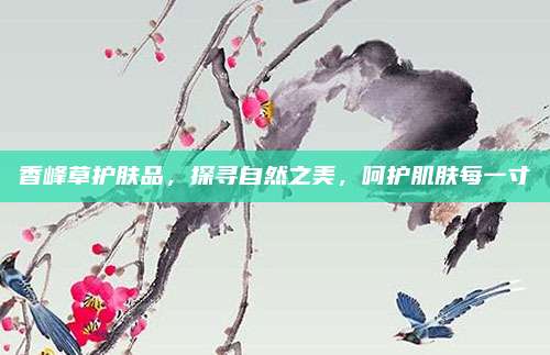 香峰草护肤品，探寻自然之美，呵护肌肤每一寸
