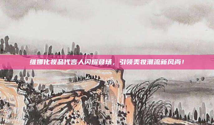维娜化妆品代言人闪耀登场，引领美妆潮流新风尚！