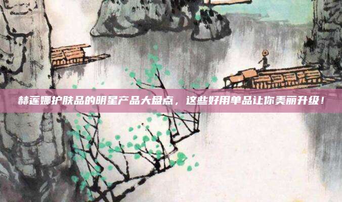 赫莲娜护肤品的明星产品大盘点，这些好用单品让你美丽升级！