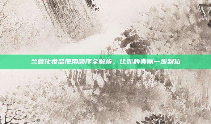 兰蔻化妆品使用顺序全解析,让你的美丽一步到位
