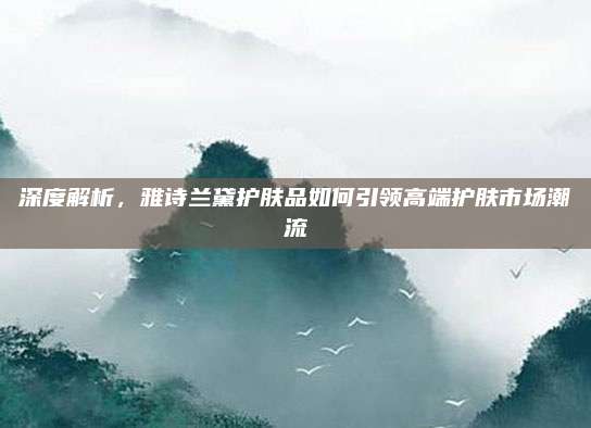 深度解析,雅诗兰黛护肤品如何引领高端护肤市场潮流