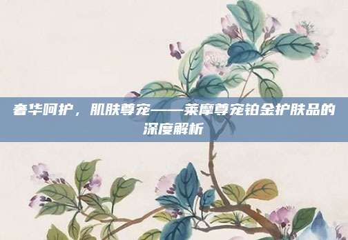 奢华呵护,肌肤尊宠——莱摩尊宠铂金护肤品的深度解析