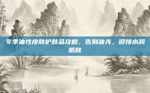 冬季油性皮肤护肤品攻略,告别油光,迎接水润肌肤
