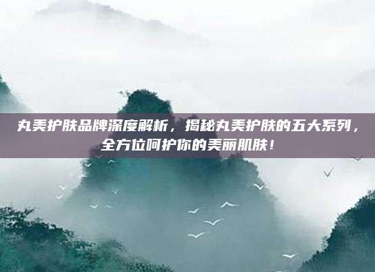 丸美护肤品牌深度解析,揭秘丸美护肤的五大系列,全方位呵护你的美丽肌肤!
