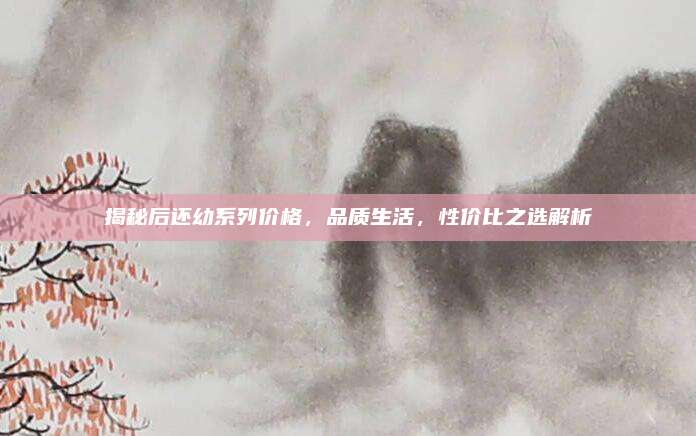 揭秘后还幼系列价格，品质生活，性价比之选解析