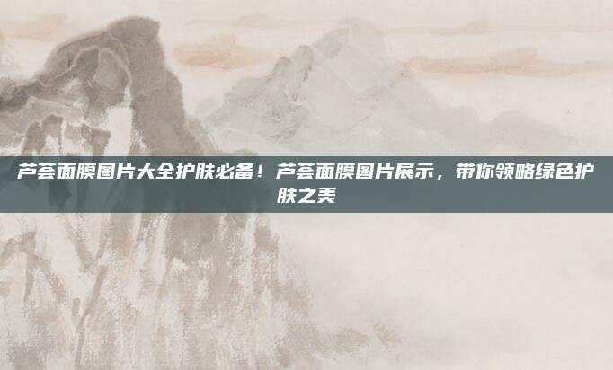 芦荟面膜图片大全护肤必备！芦荟面膜图片展示，带你领略绿色护肤之美