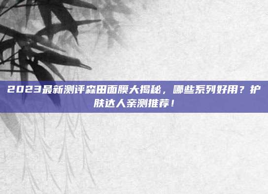 2023最新测评森田面膜大揭秘，哪些系列好用？护肤达人亲测推荐！