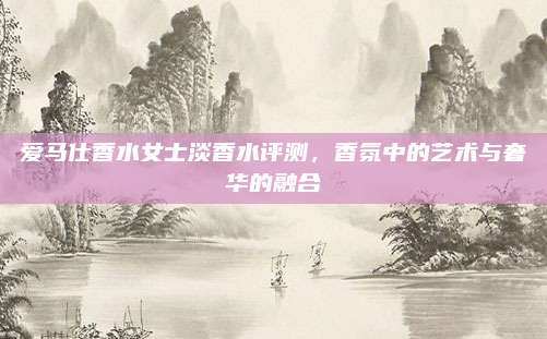 爱马仕香水女士淡香水评测，香氛中的艺术与奢华的融合