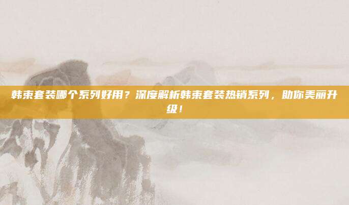 韩束套装哪个系列好用?深度解析韩束套装热销系列,助你美丽升级!