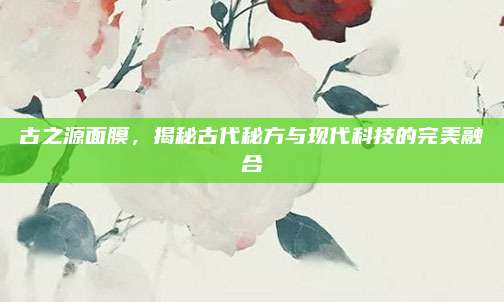 古之源面膜，揭秘古代秘方与现代科技的完美融合