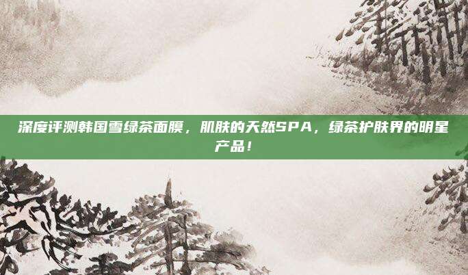 深度评测韩国雪绿茶面膜，肌肤的天然SPA，绿茶护肤界的明星产品！