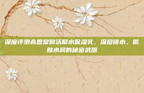 深度评测希思黎赋活聚水保湿乳，深层锁水，肌肤水润的秘密武器