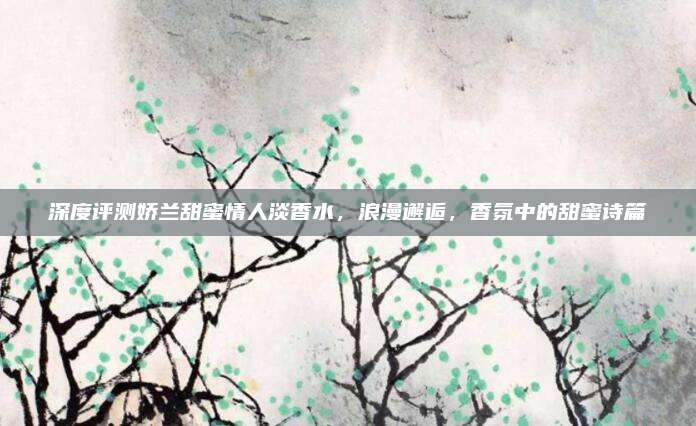 深度评测娇兰甜蜜情人淡香水，浪漫邂逅，香氛中的甜蜜诗篇