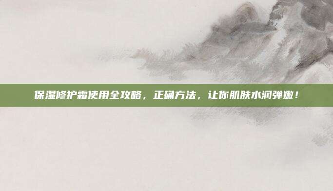 保湿修护霜使用全攻略，正确方法，让你肌肤水润弹嫩！