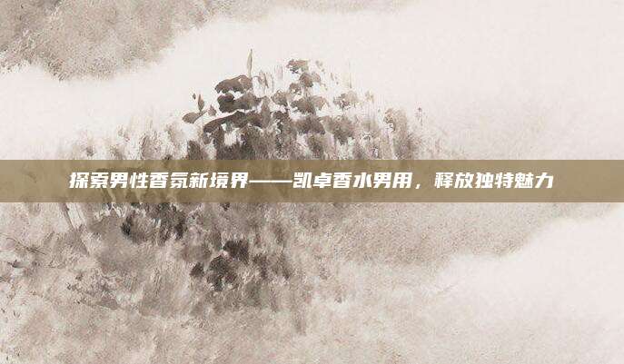 探索男性香氛新境界——凯卓香水男用，释放独特魅力