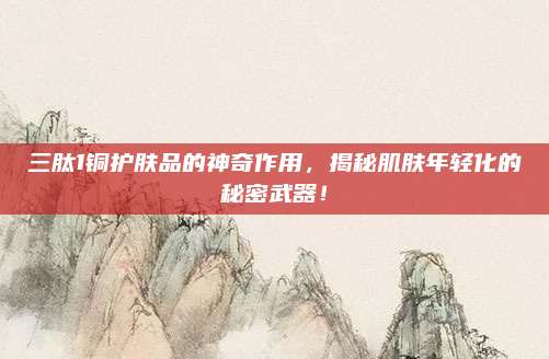 三肽1铜护肤品的神奇作用，揭秘肌肤年轻化的秘密武器！