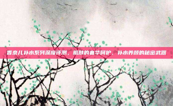 香奈儿补水系列深度评测，肌肤的奢华呵护，补水养颜的秘密武器