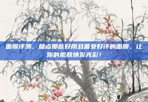 面膜评测，盘点那些好用且备受好评的面膜，让你的肌肤焕发光彩！