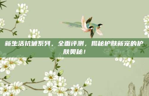 新生活抗皱系列，全面评测，揭秘护肤新宠的护肤奥秘！