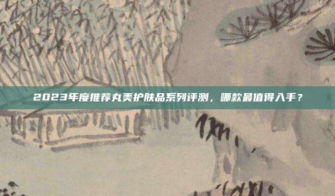 2023年度推荐丸美护肤品系列评测,哪款最值得入手?
