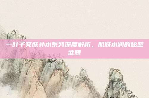一叶子亮肤补水系列深度解析,肌肤水润的秘密武器