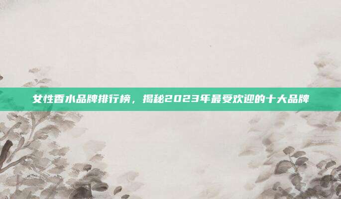 女性香水品牌排行榜,揭秘2023年最受欢迎的十大品牌