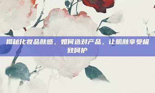 揭秘化妆品肤感，如何选对产品，让肌肤享受极致呵护