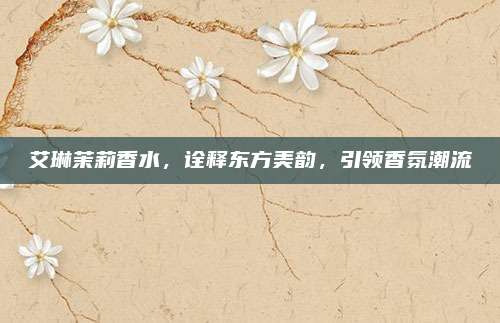 艾琳茉莉香水，诠释东方美韵，引领香氛潮流