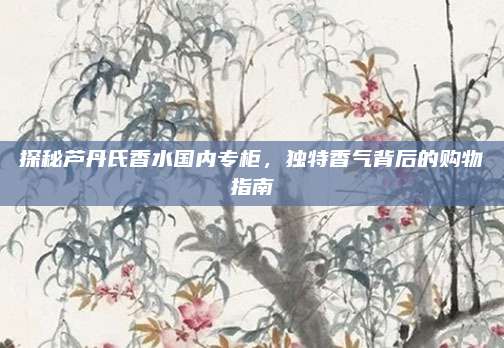 探秘芦丹氏香水国内专柜，独特香气背后的购物指南