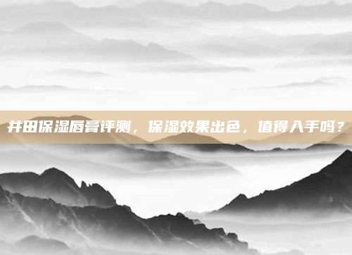 井田保湿唇膏评测，保湿效果出色，值得入手吗？