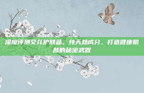 深度评测艾儿护肤品，纯天然成分，打造健康肌肤的秘密武器