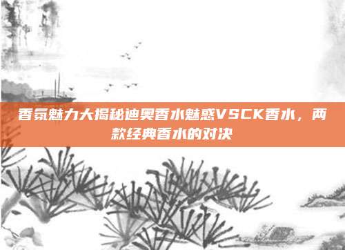 香氛魅力大揭秘迪奥香水魅惑VSCK香水，两款经典香水的对决