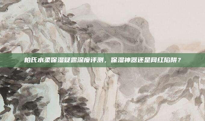 柏氏水柔保湿疑露深度评测，保湿神器还是网红陷阱？