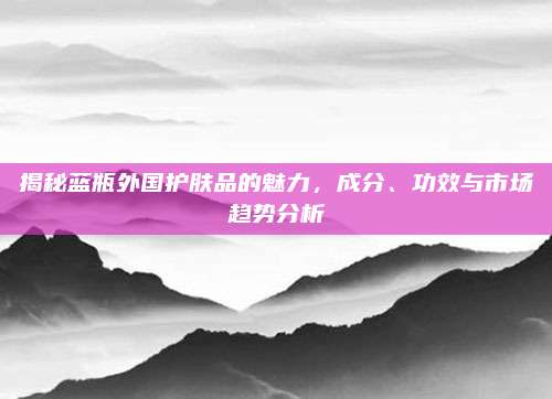 揭秘蓝瓶外国护肤品的魅力，成分、功效与市场趋势分析