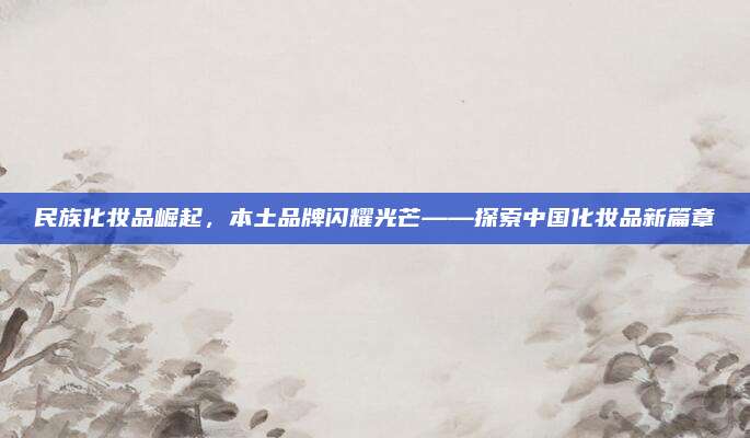 民族化妆品崛起，本土品牌闪耀光芒——探索中国化妆品新篇章