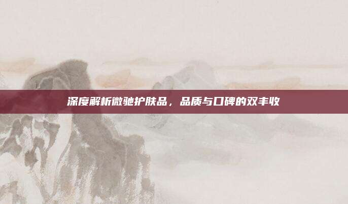 深度解析微驰护肤品，品质与口碑的双丰收
