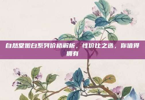 自然堂嫩白系列价格解析,性价比之选,你值得拥有