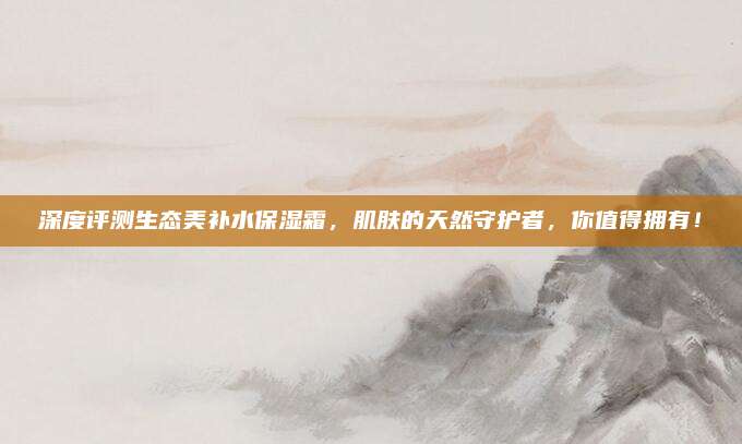 深度评测生态美补水保湿霜,肌肤的天然守护者,你值得拥有!