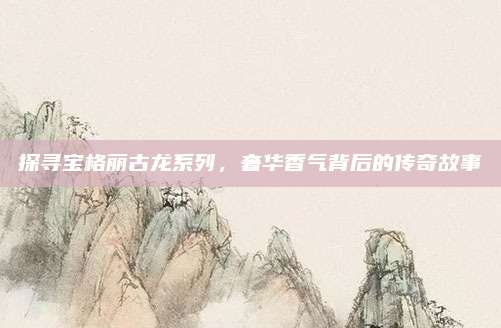 探寻宝格丽古龙系列，奢华香气背后的传奇故事