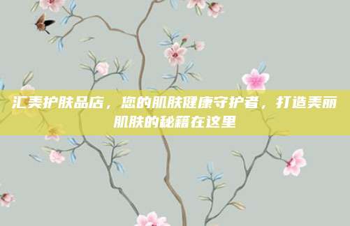 汇美护肤品店，您的肌肤健康守护者，打造美丽肌肤的秘籍在这里