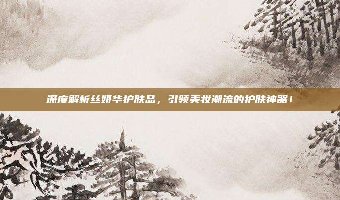 深度解析丝妍华护肤品，引领美妆潮流的护肤神器！