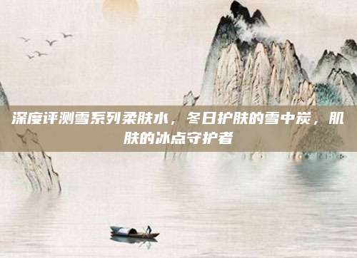 深度评测雪系列柔肤水，冬日护肤的雪中炭，肌肤的冰点守护者