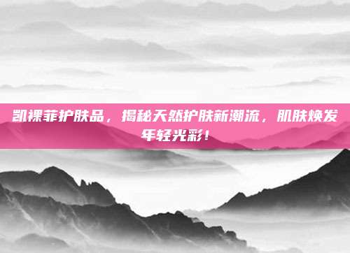 凯裸菲护肤品，揭秘天然护肤新潮流，肌肤焕发年轻光彩！
