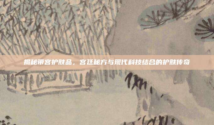 揭秘带宫护肤品，宫廷秘方与现代科技结合的护肤传奇