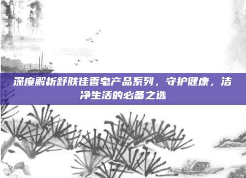 深度解析舒肤佳香皂产品系列，守护健康，洁净生活的必备之选