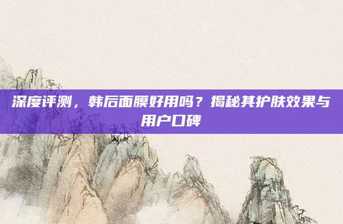 深度评测，韩后面膜好用吗？揭秘其护肤效果与用户口碑